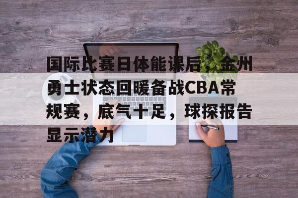九游娱乐官网-关于国际比赛日体能课后，金州勇士状态回暖备战CBA常规赛，底气十足，球探报告显示潜力的信息