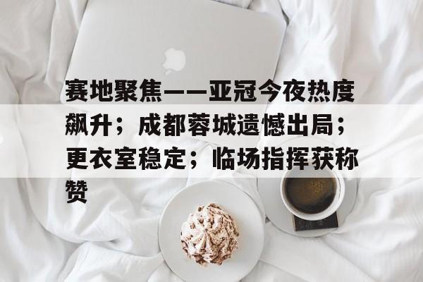 关于赛地聚焦——亚冠今夜热度飙升；成都蓉城遗憾出局；更衣室稳定；临场指挥获称赞的信息