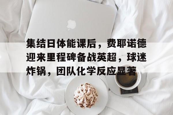 英雄联盟竞猜赔率-集结日体能课后，费耶诺德迎来里程碑备战英超，球迷炸锅，团队化学反应显著的简单介绍