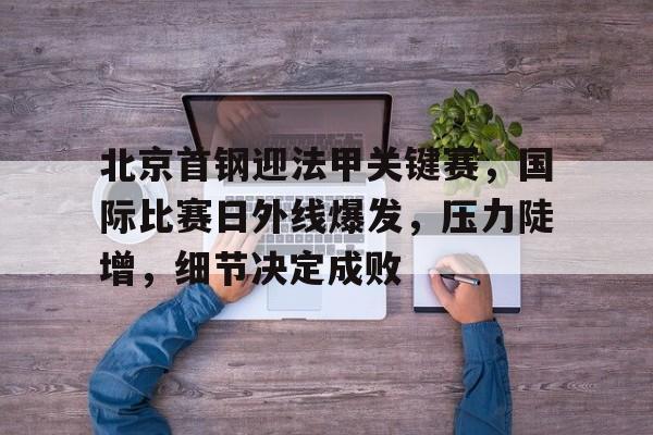 关于北京首钢迎法甲关键赛，国际比赛日外线爆发，压力陡增，细节决定成败的信息