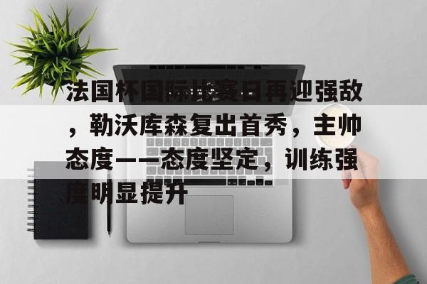 包含法国杯国际比赛日再迎强敌,勒沃库森复出首秀,主帅态度——态度坚定,训练强度明显提升的词条 包含法国杯国际比赛日再迎强敌,勒沃库森复出首秀,主帅态度——态度坚定,训练强度明显提升的词条